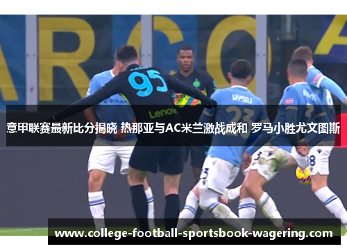 意甲联赛最新比分揭晓 热那亚与AC米兰激战成和 罗马小胜尤文图斯